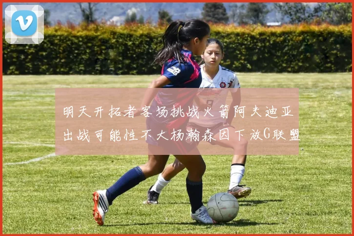 明天开拓者客场挑战火箭阿夫迪亚出战可能性不大杨瀚森因下放G联盟缺席