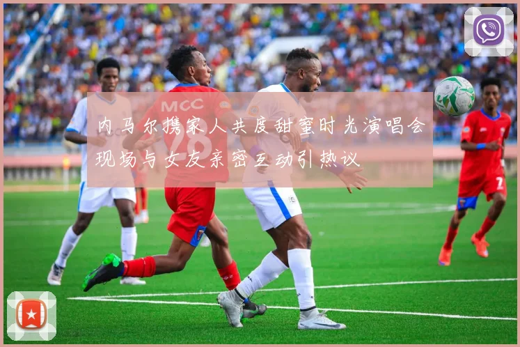 内马尔携家人共度甜蜜时光演唱会现场与女友亲密互动引热议