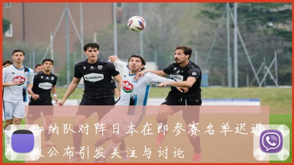加纳队对阵日本在即参赛名单迟迟未公布引发关注与讨论