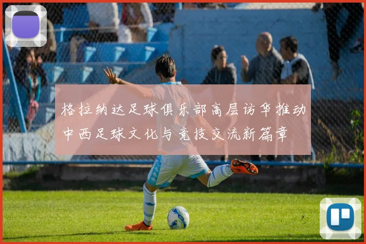 格拉纳达足球俱乐部高层访华推动中西足球文化与竞技交流新篇章
