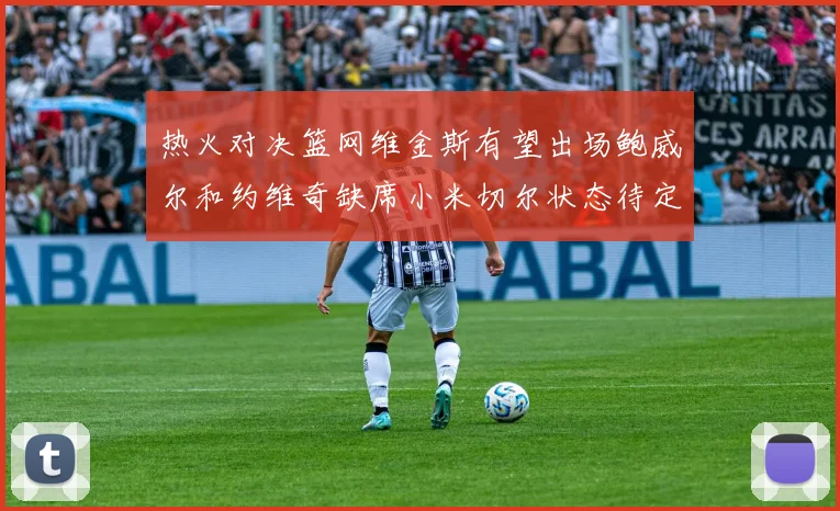 热火对决篮网维金斯有望出场鲍威尔和约维奇缺席小米切尔状态待定