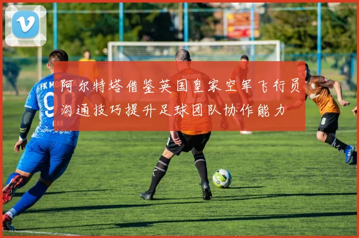 阿尔特塔借鉴英国皇家空军飞行员沟通技巧提升足球团队协作能力
