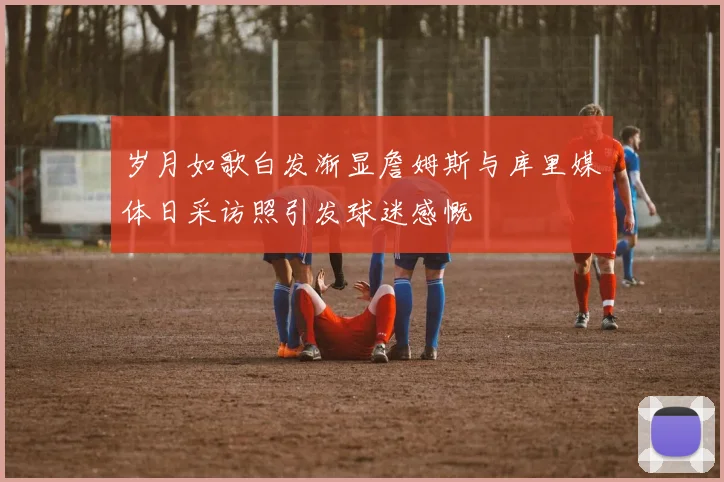 岁月如歌白发渐显詹姆斯与库里媒体日采访照引发球迷感慨