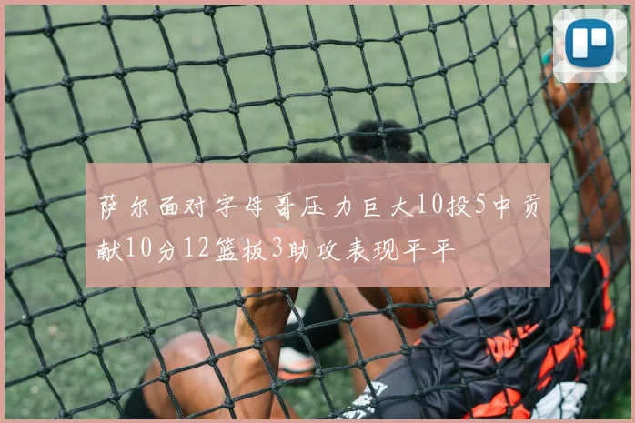 萨尔面对字母哥压力巨大10投5中贡献10分12篮板3助攻表现平平