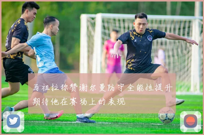 马祖拉称赞谢尔曼防守全能性提升期待他在赛场上的表现