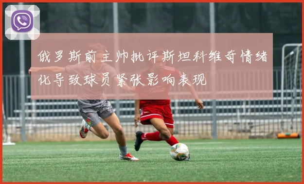 俄罗斯前主帅批评斯坦科维奇情绪化导致球员紧张影响表现