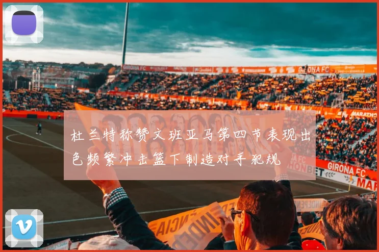 杜兰特称赞文班亚马第四节表现出色频繁冲击篮下制造对手犯规