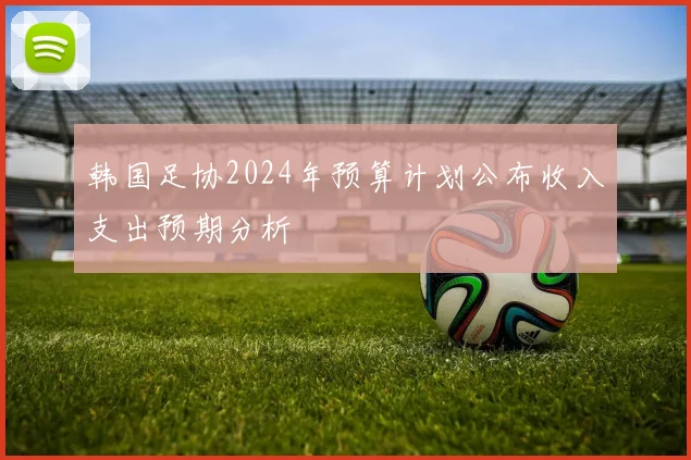 韩国足协2024年预算计划公布收入支出预期分析