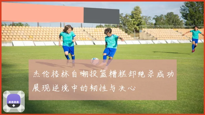 杰伦格林自嘲投篮糟糕却绝杀成功展现逆境中的韧性与决心