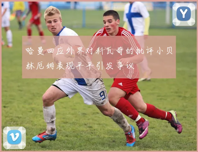 哈曼回应外界对科瓦奇的批评小贝林厄姆表现平平引发争议