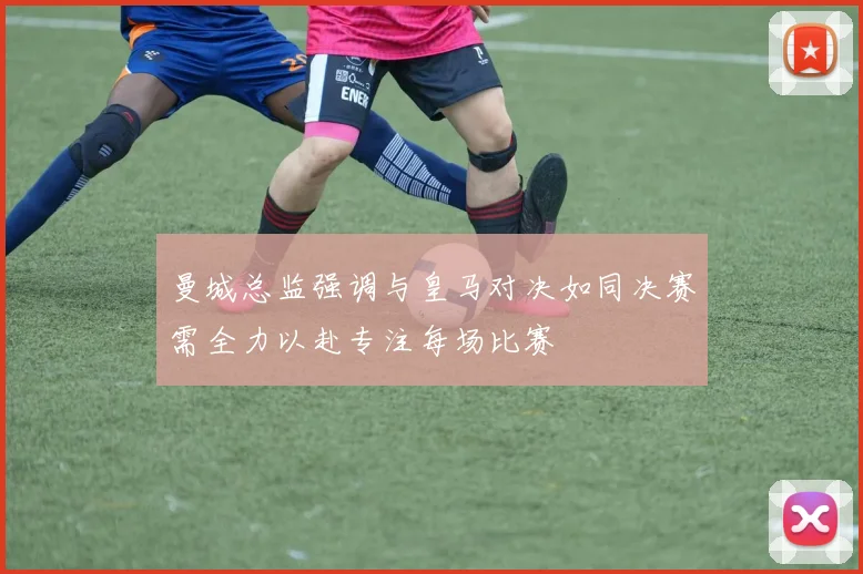 曼城总监强调与皇马对决如同决赛需全力以赴专注每场比赛