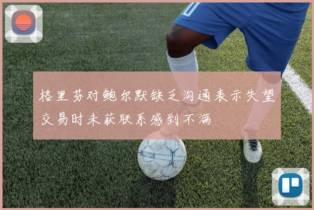 格里芬对鲍尔默缺乏沟通表示失望交易时未获联系感到不满