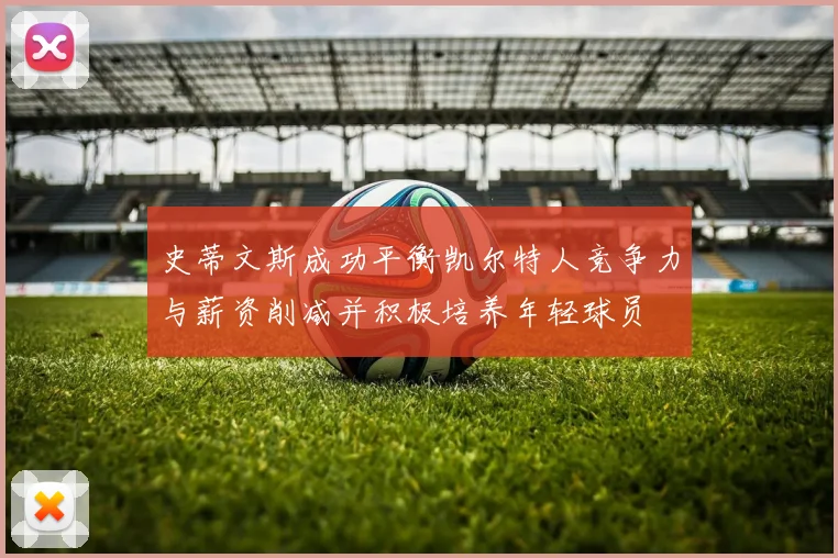 史蒂文斯成功平衡凯尔特人竞争力与薪资削减并积极培养年轻球员