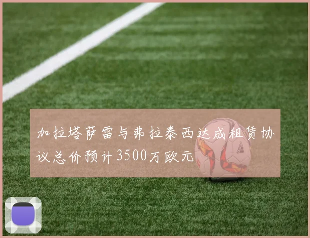 加拉塔萨雷与弗拉泰西达成租赁协议总价预计3500万欧元