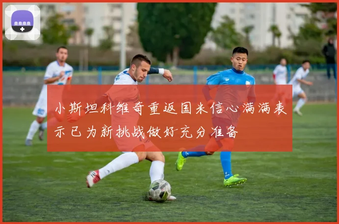 小斯坦科维奇重返国米信心满满表示已为新挑战做好充分准备