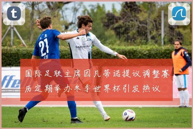国际足联主席因凡蒂诺提议调整赛历定期举办冬季世界杯引发热议