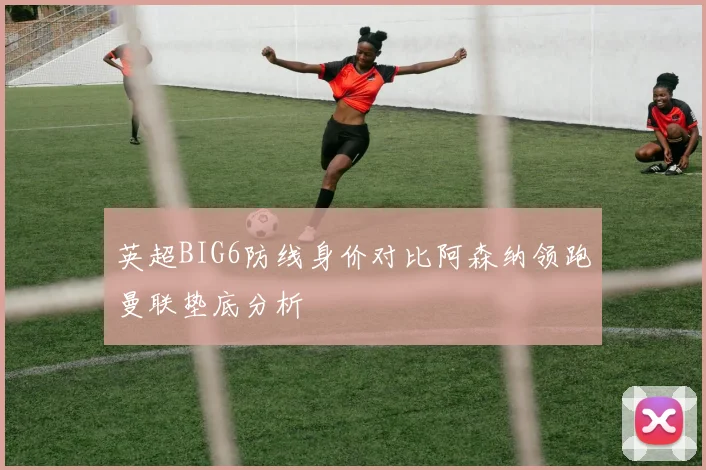 英超BIG6防线身价对比阿森纳领跑曼联垫底分析