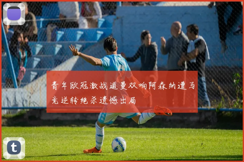 青年欧冠激战道曼双响阿森纳遭马竞逆转绝杀遗憾出局