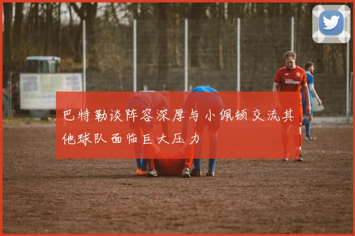 巴特勒谈阵容深厚与小佩顿交流其他球队面临巨大压力
