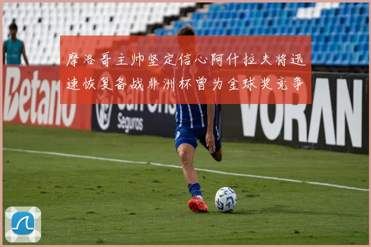 摩洛哥主帅坚定信心阿什拉夫将迅速恢复备战非洲杯曾为金球奖竞争者