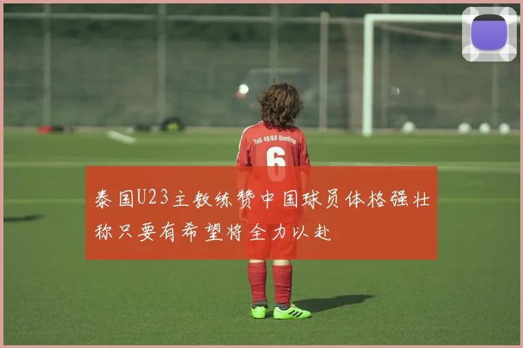 泰国U23主教练赞中国球员体格强壮称只要有希望将全力以赴