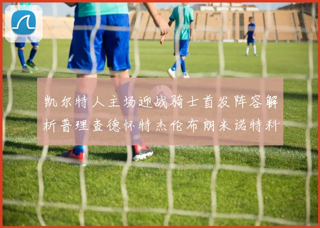凯尔特人主场迎战骑士首发阵容解析普理查德怀特杰伦布朗米诺特科塔齐聚一堂