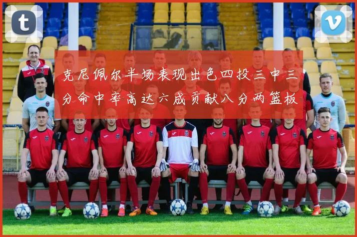 克尼佩尔半场表现出色四投三中三分命中率高达六成贡献八分两篮板