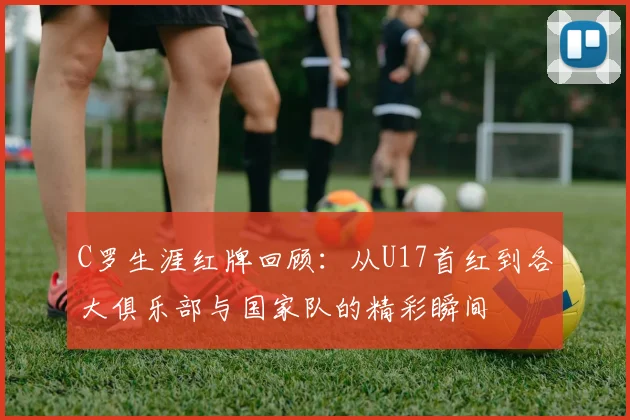 C罗生涯红牌回顾：从U17首红到各大俱乐部与国家队的精彩瞬间