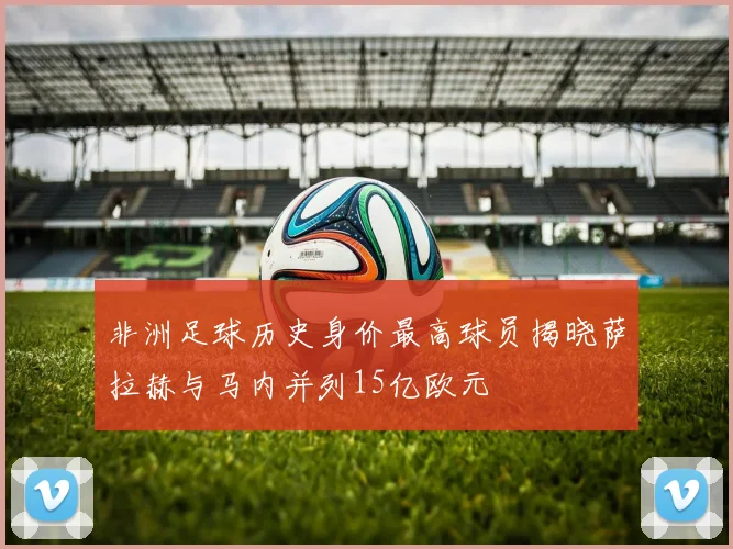 非洲足球历史身价最高球员揭晓萨拉赫与马内并列15亿欧元
