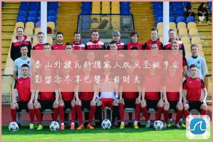 泰山外援瓦科携家人欢庆圣诞节合影留念尽享巴黎美好时光