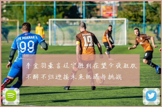 李金羽豪言辽宁胜利在望今夜狂欢不醉不归迎接未来机遇与挑战