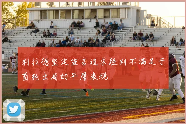 利拉德坚定宣言追求胜利不满足于首轮出局的平庸表现
