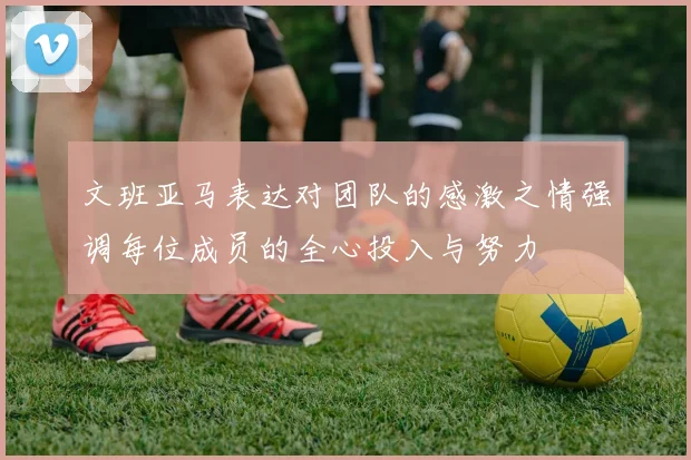 文班亚马表达对团队的感激之情强调每位成员的全心投入与努力