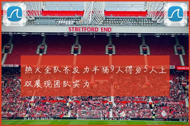 热火全队齐发力半场9人得分5人上双展现团队实力