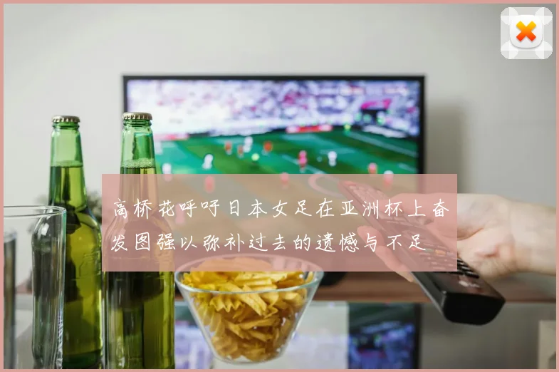 高桥花呼吁日本女足在亚洲杯上奋发图强以弥补过去的遗憾与不足